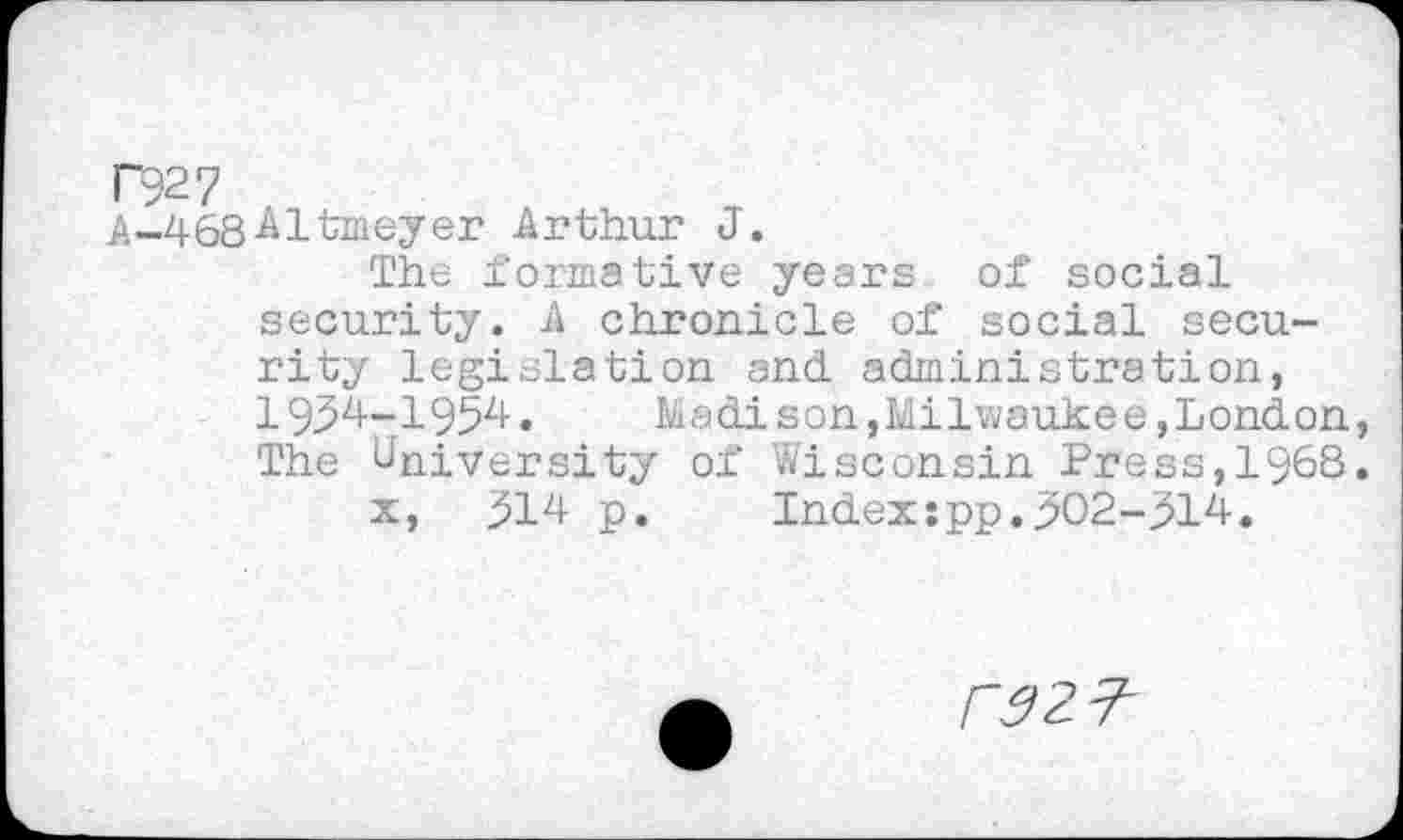 ﻿№7
A-468-^ltmeyer Arthur J.
The formative years of social security. A chronicle of social security legislation and. administration, 1934-1954.	Madison, Milwaukee, London,
The University of Wisconsin Press,1968.
x, 314 p.	Index:pp.302-314.
rsz?